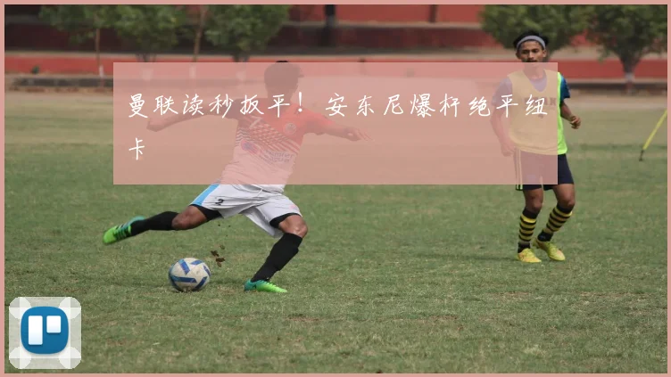 曼联读秒扳平!安东尼爆杆绝平纽卡