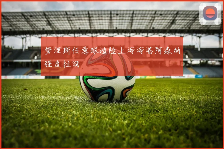 努涅斯任意球造险上海海港阿森纳强度拉满