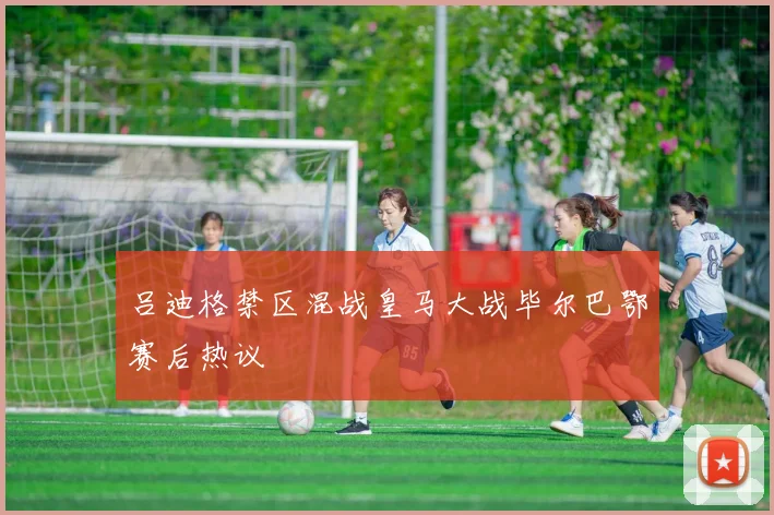 吕迪格禁区混战皇马大战毕尔巴鄂赛后热议