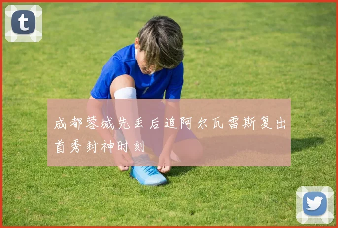 成都蓉城先丢后追阿尔瓦雷斯复出首秀封神时刻