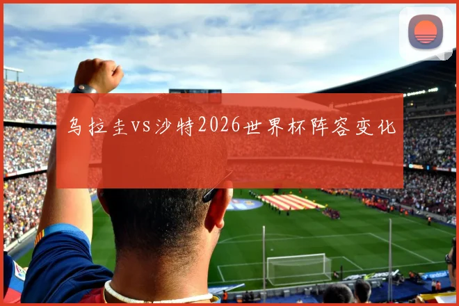 乌拉圭vs沙特2026世界杯阵容变化