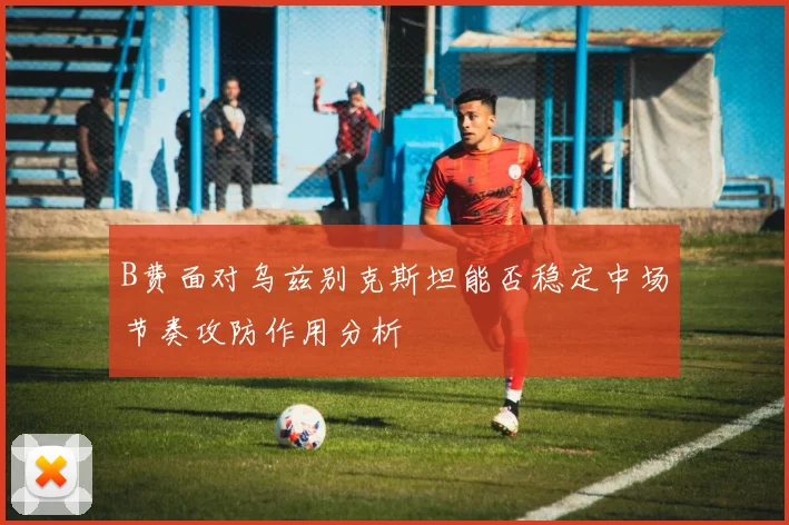 B费面对乌兹别克斯坦能否稳定中场节奏攻防作用分析