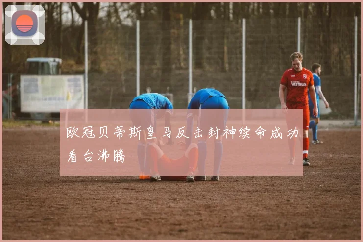 欧冠贝蒂斯皇马反击封神续命成功看台沸腾