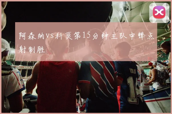阿森纳vs科莫第15分钟主队中锋点射制胜