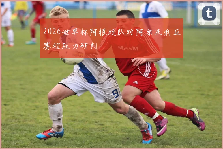 2026世界杯阿根廷队对阿尔及利亚赛程压力研判