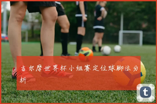 吉尔摩世界杯小组赛定位球脚法分析