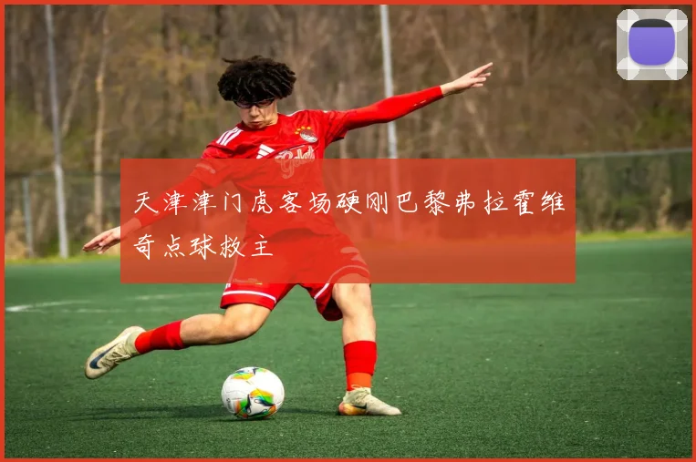天津津门虎客场硬刚巴黎弗拉霍维奇点球救主